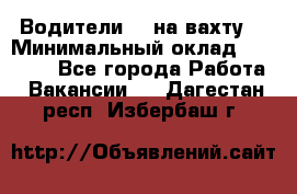 Водители BC на вахту. › Минимальный оклад ­ 60 000 - Все города Работа » Вакансии   . Дагестан респ.,Избербаш г.